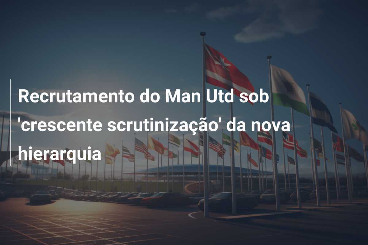 Recrutamento do Man Utd sob 'crescente scrutinização' da nova hierarquia