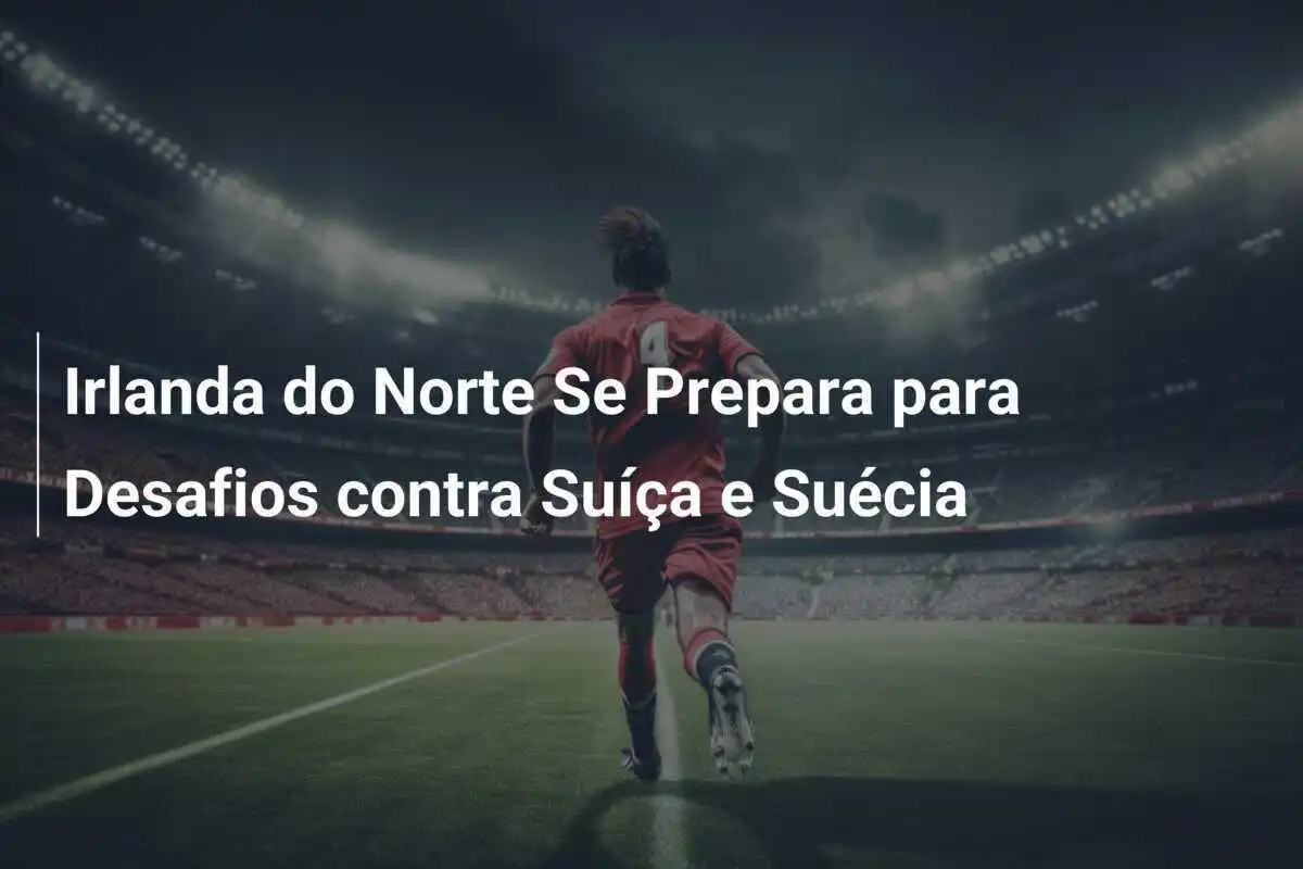 Irlanda do Norte Se Prepara para Desafios contra Suíça e Suécia