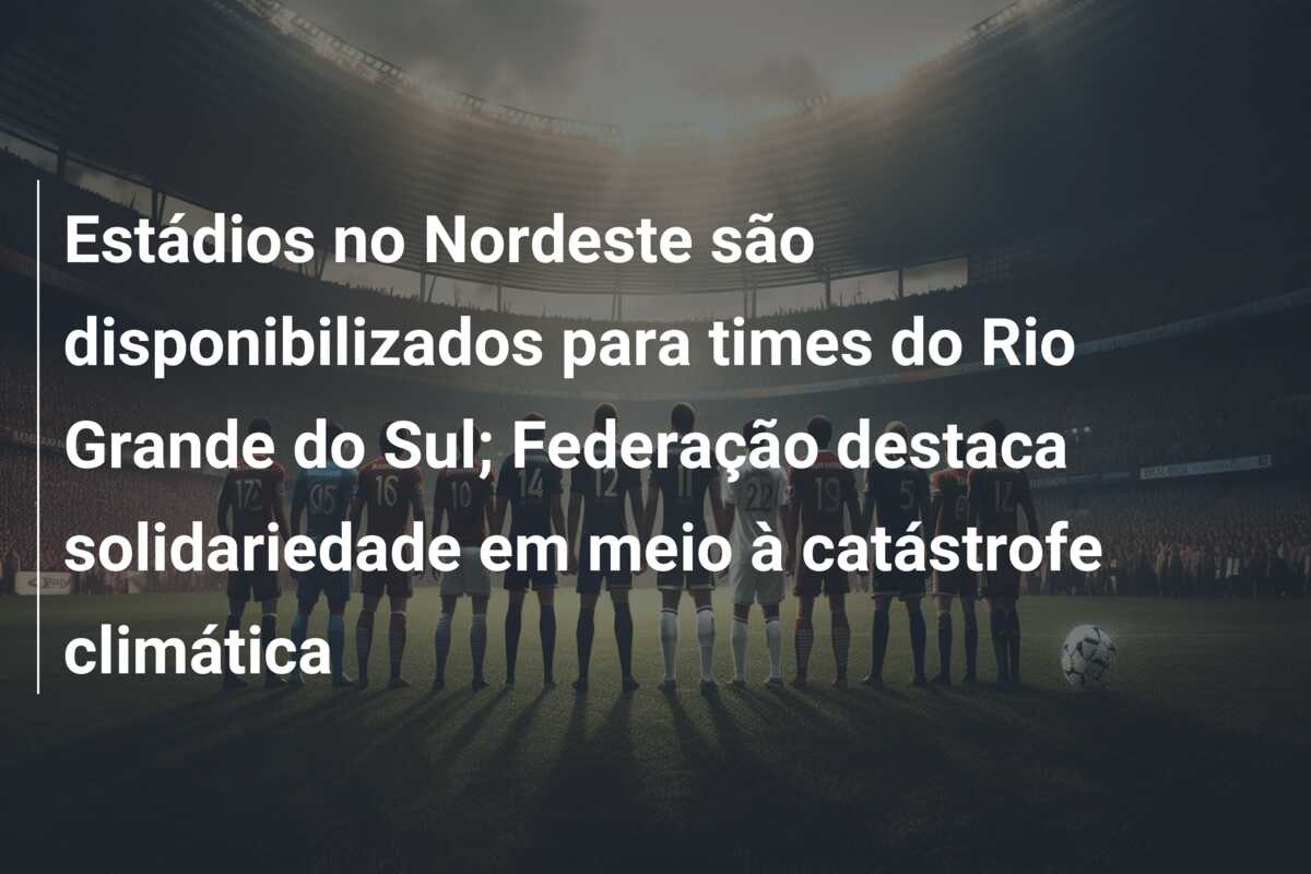 Estádios no Nordeste são disponibilizados para times do Rio Grande do Sul; Federação destaca solidariedade em meio à catástrofe climática