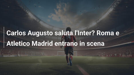 Carlos Augusto saluta l'Inter? Roma e Atletico Madrid entrano in scena