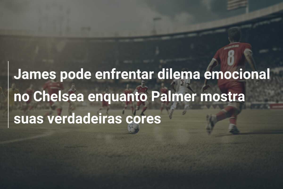 James pode enfrentar dilema emocional no Chelsea enquanto Palmer mostra suas verdadeiras cores