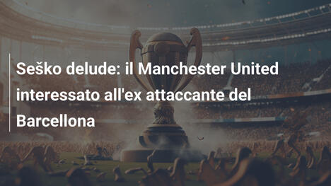 Seško delude: il Manchester United interessato all'ex attaccante del Barcellona