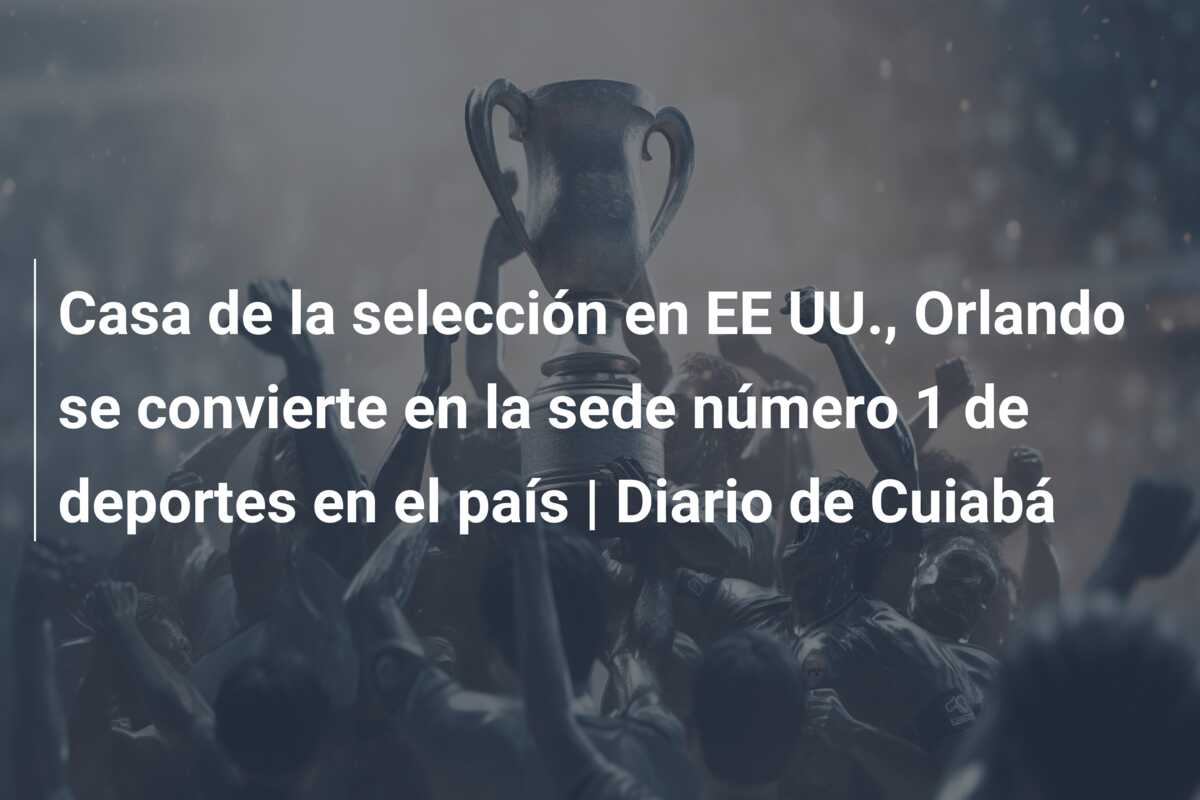 Casa de la selección en EE UU., Orlando se convierte en la sede número 1 de deportes en el país | Diario de Cuiabá