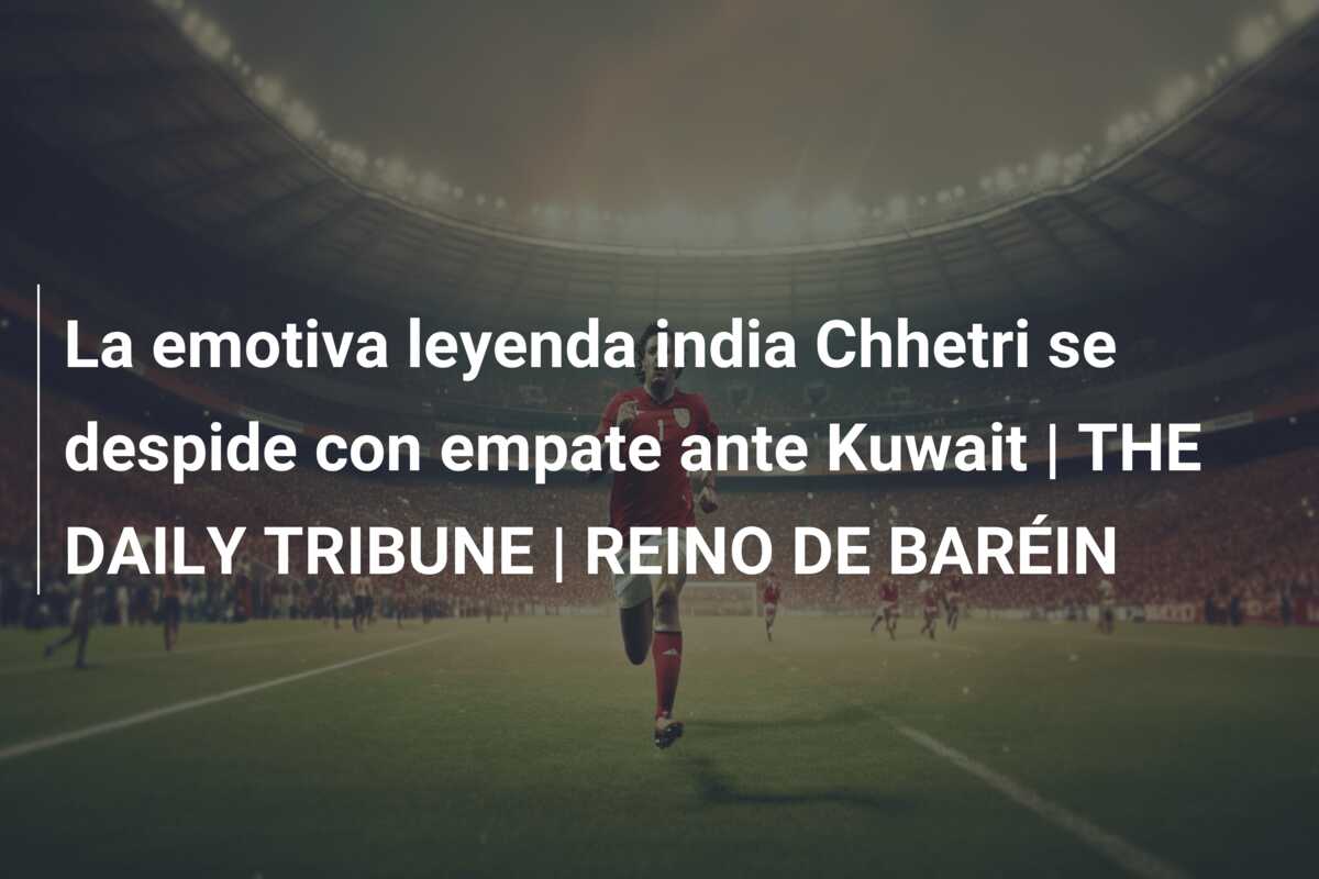 La emotiva leyenda india Chhetri se despide con empate ante Kuwait | THE DAILY TRIBUNE | REINO DE BARÉIN