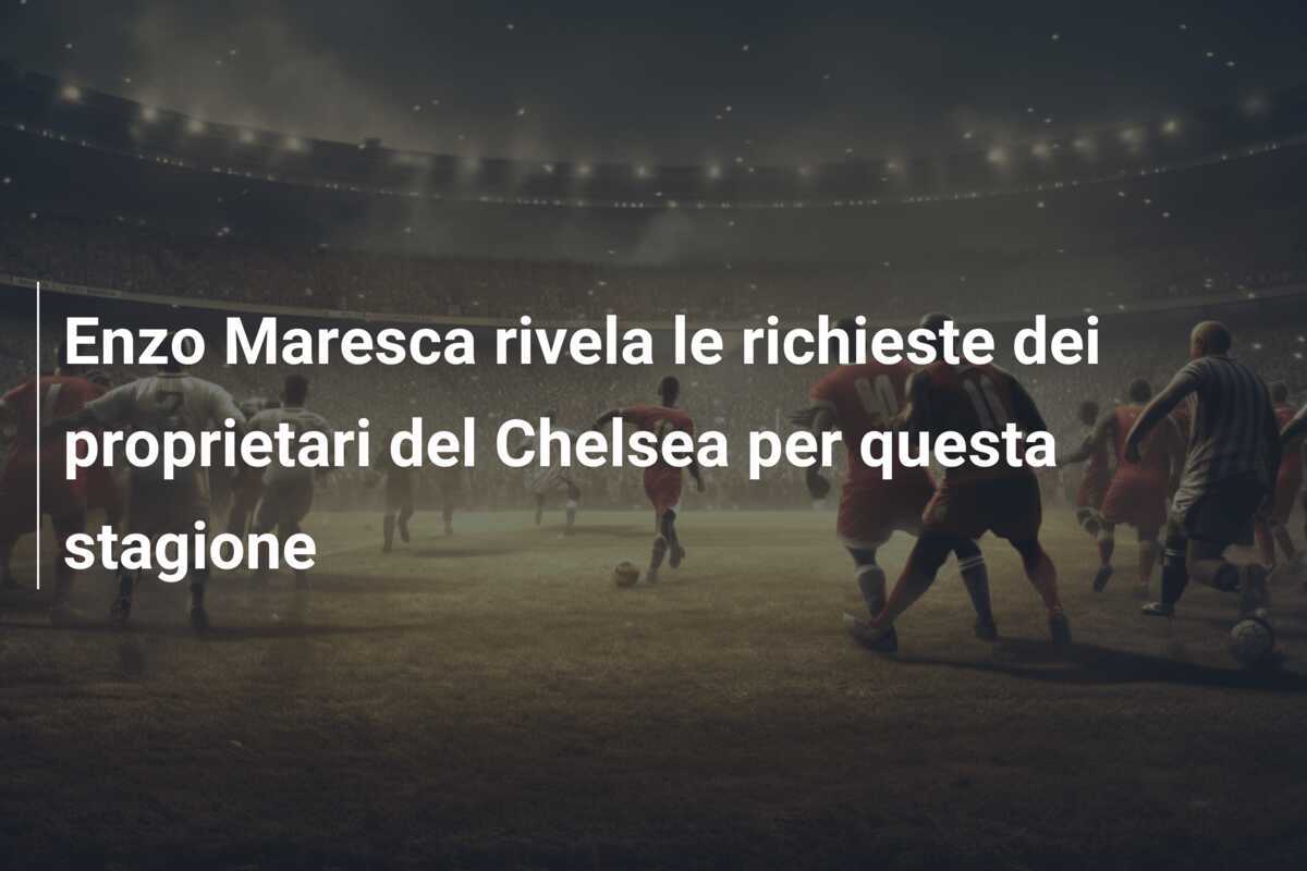 Enzo Maresca rivela le richieste dei proprietari del Chelsea per questa stagione