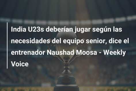 India U23s deberían jugar según las necesidades del equipo senior, dice el entrenador Naushad Moosa – Weekly Voice