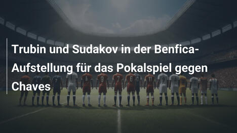 Trubin und Sudakov in der Benfica-Aufstellung für das Pokalspiel gegen Chaves