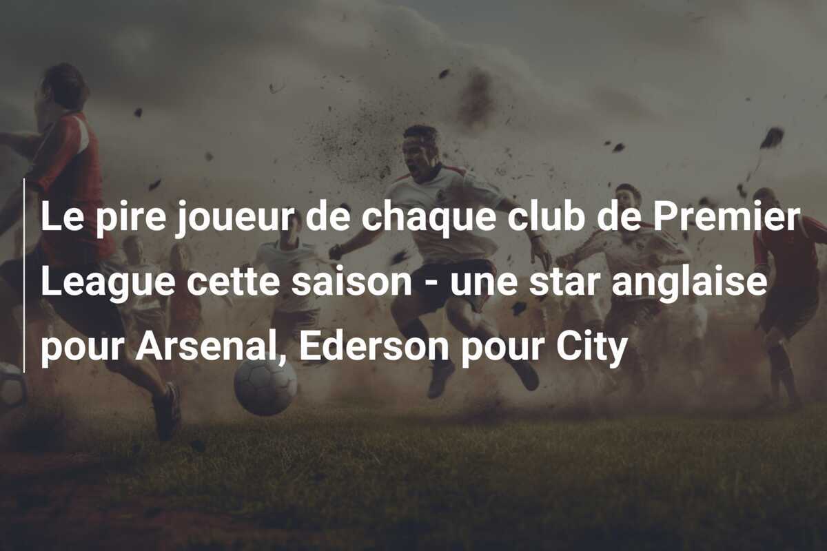 Le pire joueur de chaque club de Premier League cette saison - une star anglaise pour Arsenal, Ederson pour City