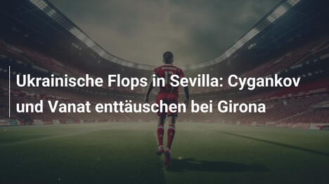 Ukrainische Flops in Sevilla: Cygankov und Vanat enttäuschen bei Girona