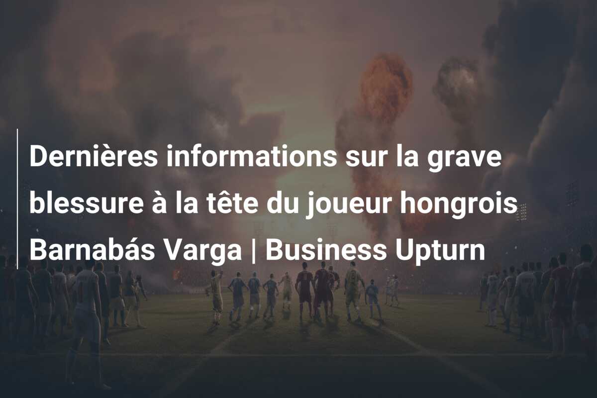 Dernières informations sur la grave blessure à la tête du joueur hongrois Barnabás Varga | Business Upturn