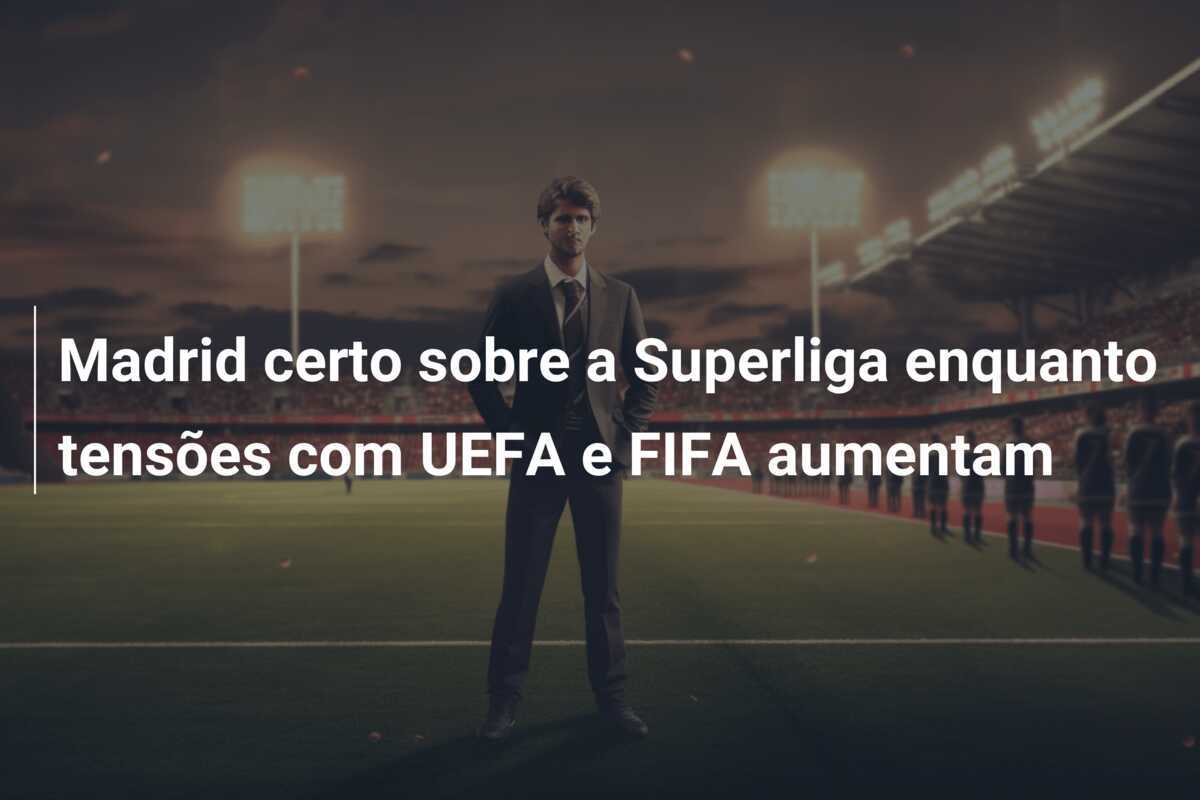 Madrid certo sobre a Superliga enquanto tensões com UEFA e FIFA aumentam
