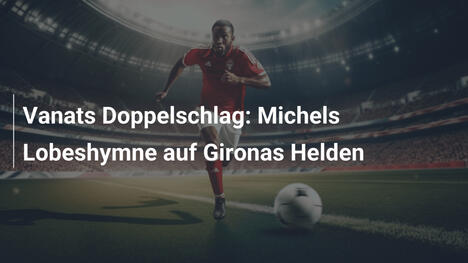 Vanats Doppelschlag: Michels Lobeshymne auf Gironas Helden