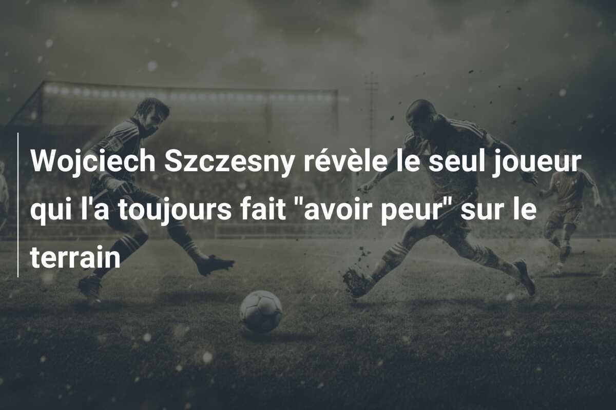 Wojciech Szczesny révèle le seul joueur qui l'a toujours fait "avoir peur" sur le terrain