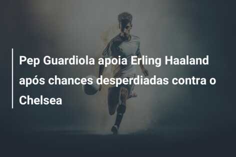 Pep Guardiola apoia Erling Haaland após chances desperdiadas contra o Chelsea