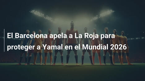 El Barcelona apela a La Roja para proteger a Yamal en el Mundial 2026