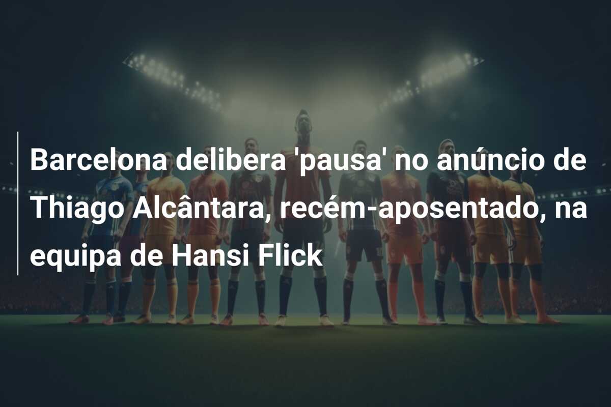 Barcelona delibera ‘pausa’ no anúncio de Thiago Alcântara, recém-aposentado, na equipa de Hansi Flick