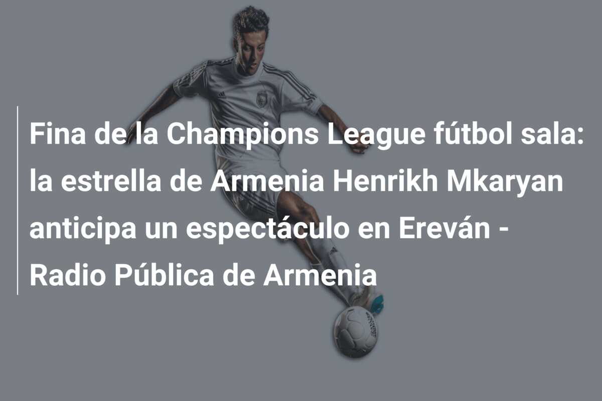 Fina de la Champions League fútbol sala: la estrella de Armenia Henrikh Mkaryan anticipa un espectáculo en Ereván – Radio Pública de Armenia