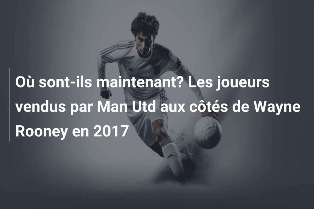 Où sont-ils maintenant? Les  joueurs vendus par Man Utd aux côtés de Wayne Rooney en 2017