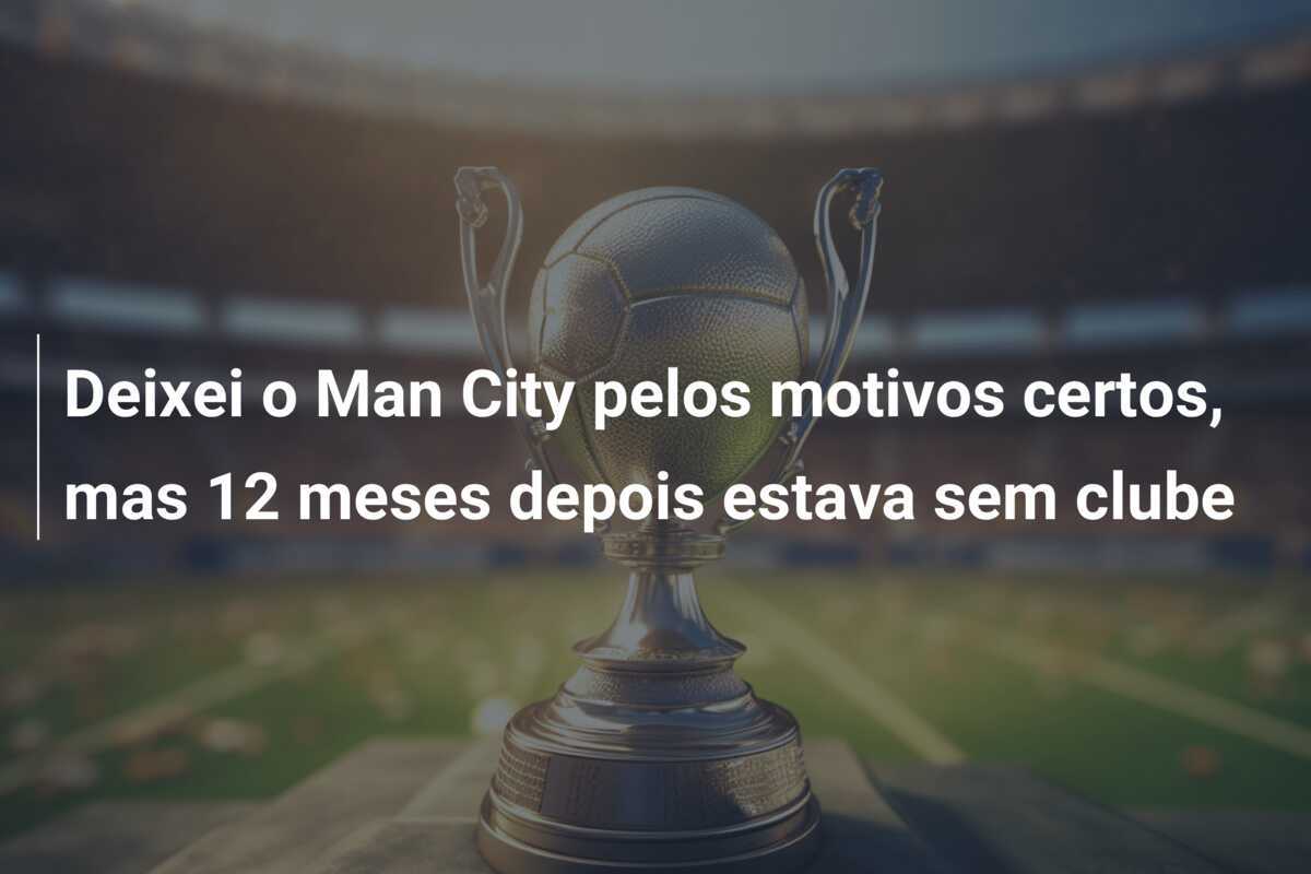 Deixei o Man City pelos motivos certos, mas 12 meses depois estava sem clube
