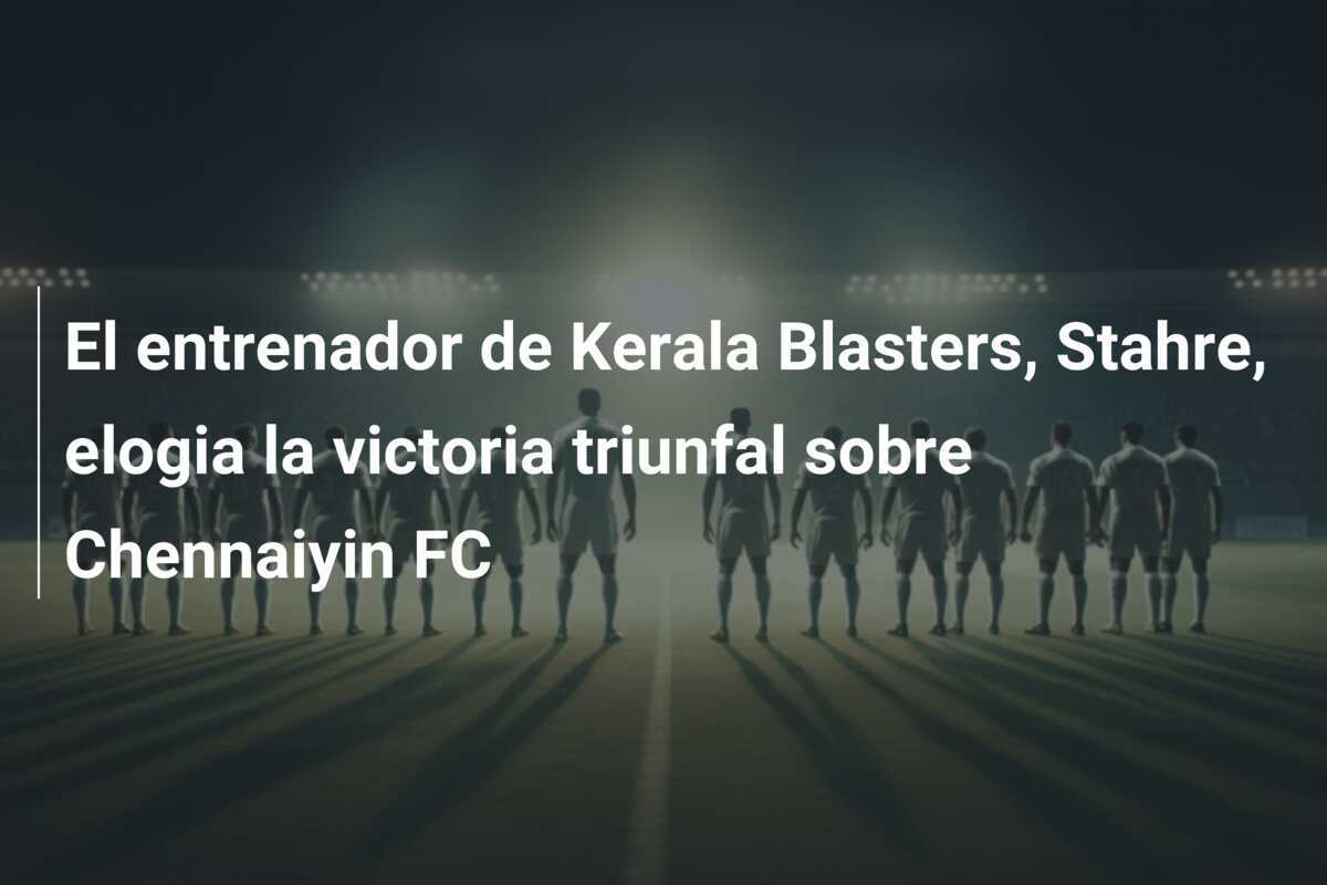 El entrenador de Kerala Blasters, Stahre, elogia la victoria triunfal sobre Chennaiyin FC