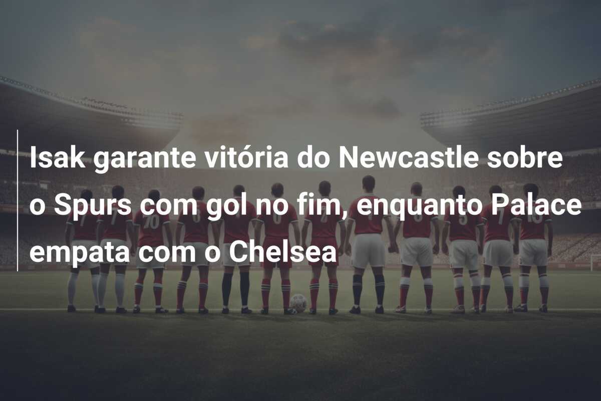 Isak garante vitória do Newcastle sobre o Spurs com gol no fim, enquanto Palace empata com o Chelsea