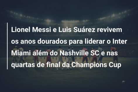 Lionel Messi e Luis Suárez revivem os anos dourados para liderar o Inter Miami além do Nashville SC e nas quartas de final da Champions Cup