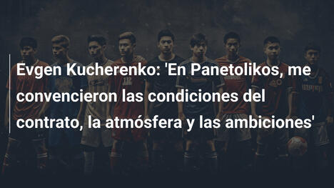 Evgen Kucherenko: 'En Panetolikos, me convencieron las condiciones del contrato, la atmósfera y las ambiciones'
