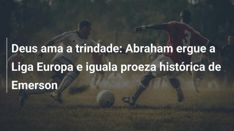 Deus ama a trindade: Abraham ergue a Liga Europa e iguala proeza histórica de Emerson