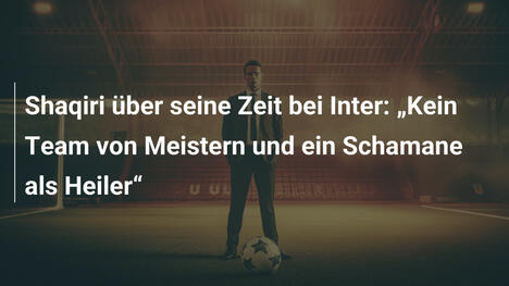 Shaqiri über seine Zeit bei Inter: „Kein Team von Meistern und ein Schamane als Heiler“