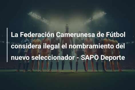 La Federación Camerunesa de Fútbol considera ilegal el nombramiento del nuevo seleccionador – SAPO Deporte