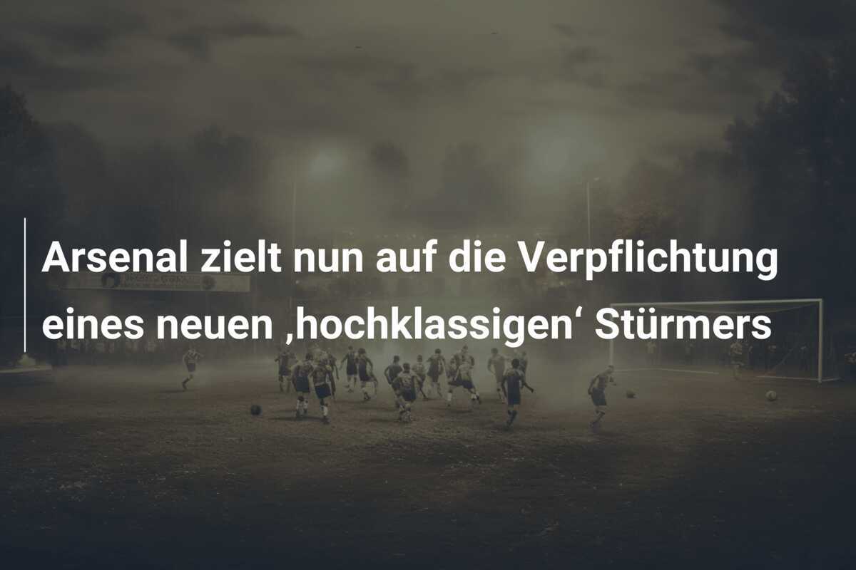 Arsenal zielt nun auf die Verpflichtung eines neuen ‚hochklassigen‘ Stürmers