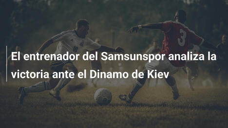 El entrenador del Samsunspor analiza la victoria ante el Dinamo de Kiev