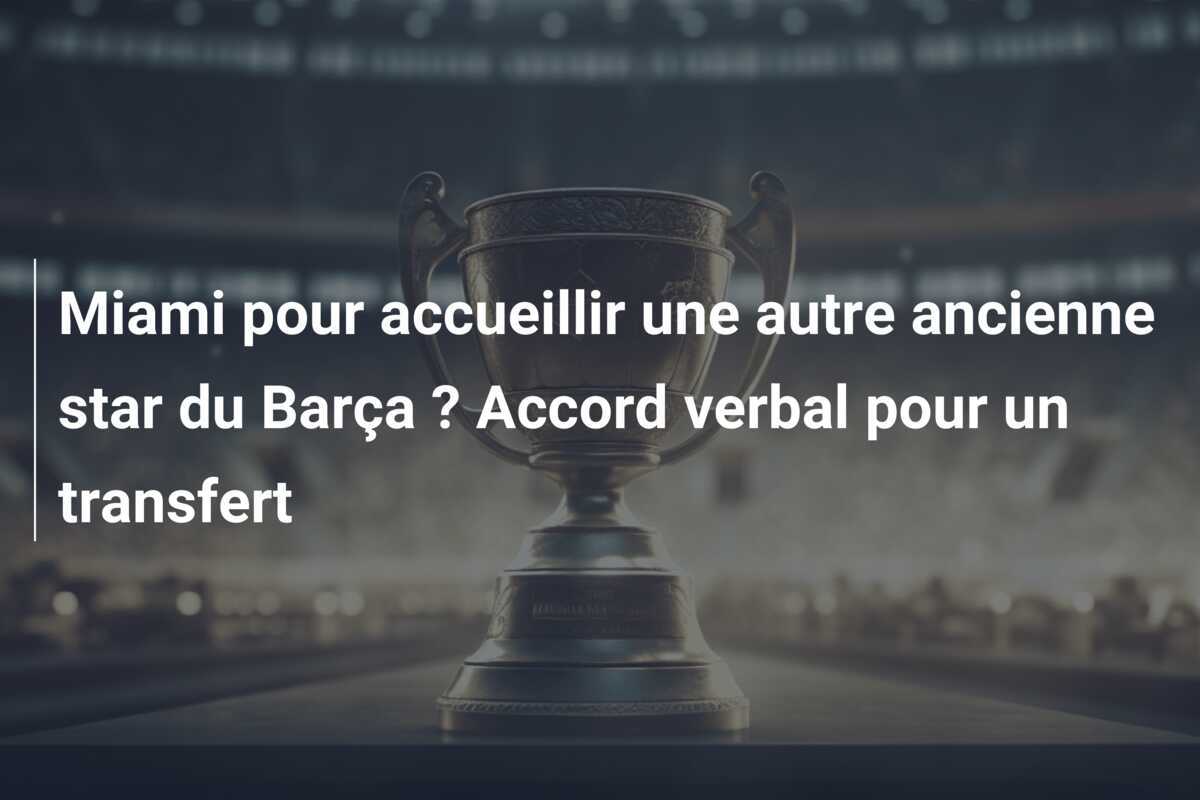 Miami pour accueillir une autre ancienne star du Barça ? Accord verbal pour un transfert
