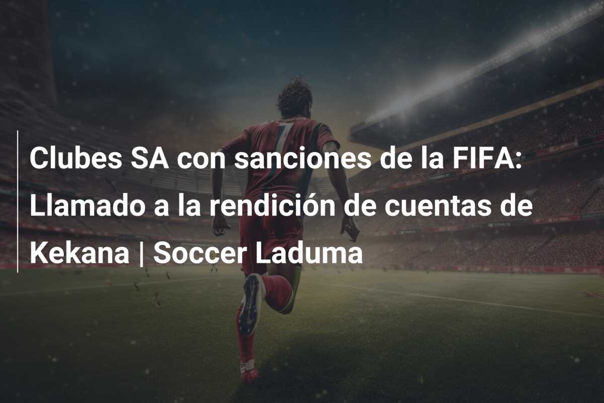 Clubes SA con sanciones de la FIFA: Llamado a la rendición de cuentas de Kekana | Soccer Laduma