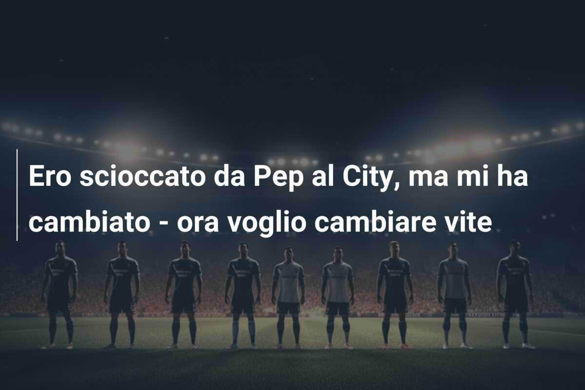 Ero scioccato da Pep al City, ma mi ha cambiato - ora voglio cambiare vite