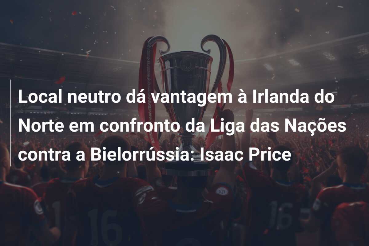 Local neutro dá vantagem à Irlanda do Norte em confronto da Liga das Nações contra a Bielorrússia: Isaac Price