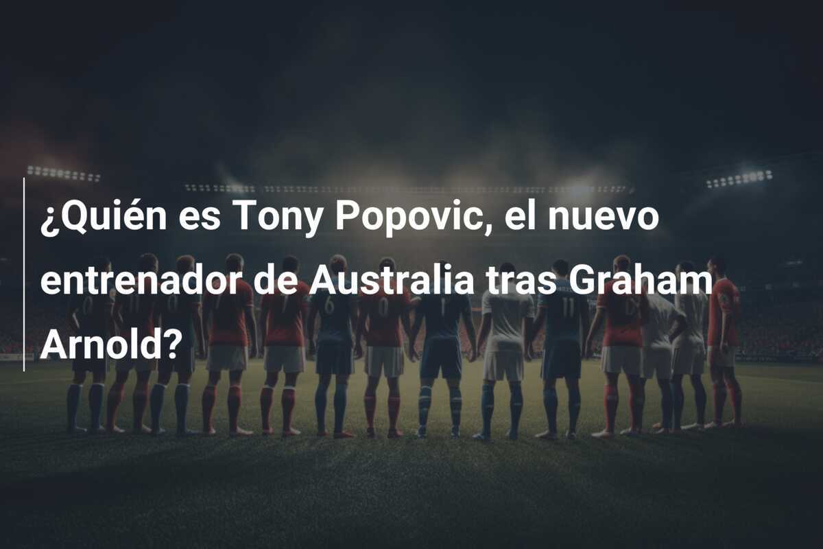 ¿Quién es Tony Popovic, el nuevo entrenador de Australia tras Graham Arnold?