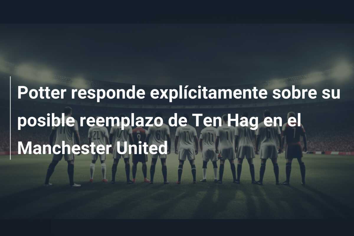 Potter responde explícitamente sobre su posible reemplazo de Ten Hag en el Manchester United
