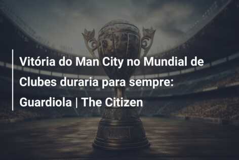 Vitória do Man City no Mundial de Clubes duraria para sempre: Guardiola | The Citizen