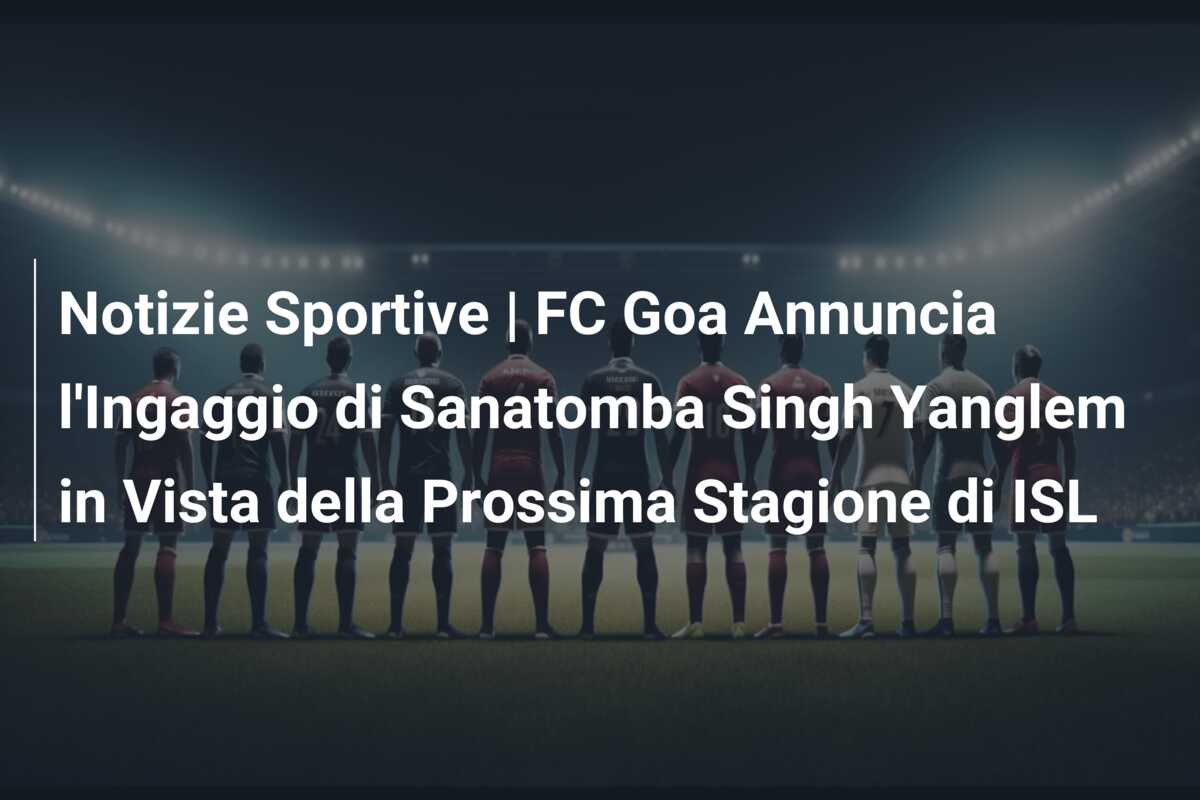 Notizie Sportive | FC Goa Annuncia l’Ingaggio di Sanatomba Singh Yanglem in Vista della Prossima Stagione di ISL