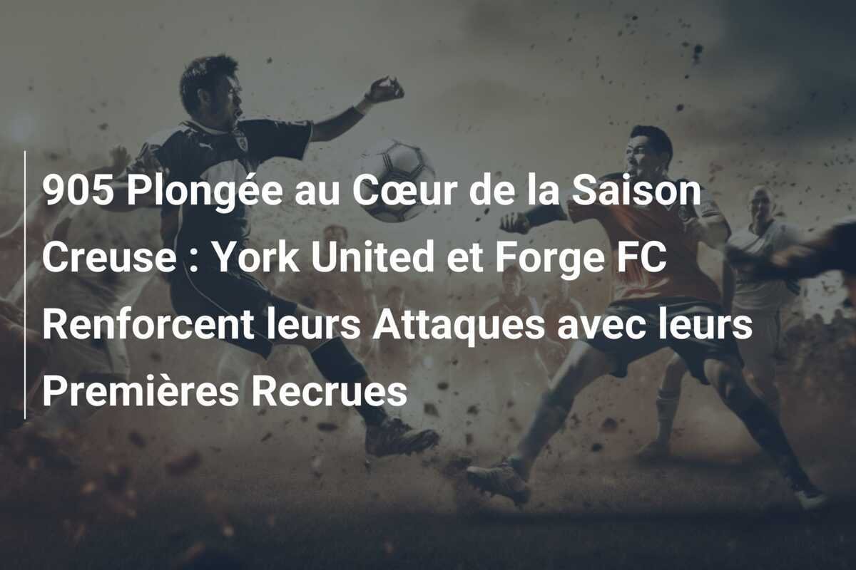 905 Plongée au Cœur de la Saison Creuse : York United et Forge FC Renforcent leurs Attaques avec leurs Premières Recrues
