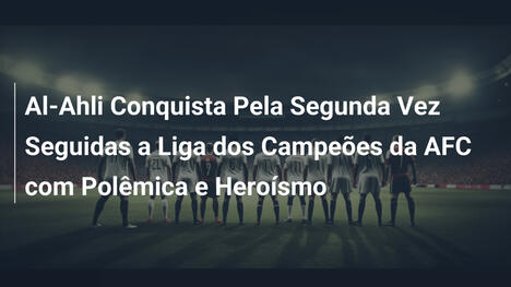Al-Ahli Conquista Pela Segunda Vez Seguidas a Liga dos Campeões da AFC com Polêmica e Heroísmo