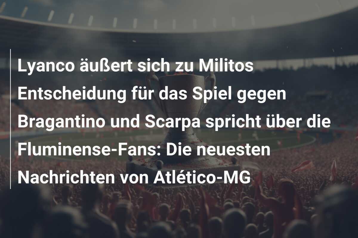 Lyanco äußert sich zu Militos Entscheidung für das Spiel gegen Bragantino und Scarpa spricht über die Fluminense-Fans: Die neuesten Nachrichten von Atlético-MG