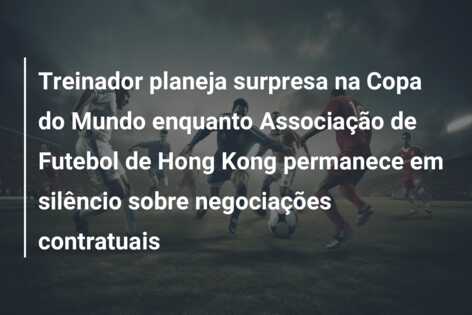 Treinador planeja surpresa na Copa do Mundo enquanto Associação de Futebol de Hong Kong permanece em silêncio sobre negociações contratuais
