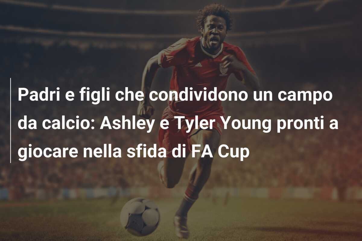 Padri e figli che condividono un campo da calcio: Ashley e Tyler Young pronti a giocare nella sfida di FA Cup