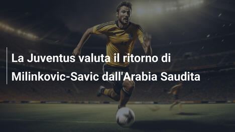 La Juventus valuta il ritorno di Milinkovic-Savic dall'Arabia Saudita