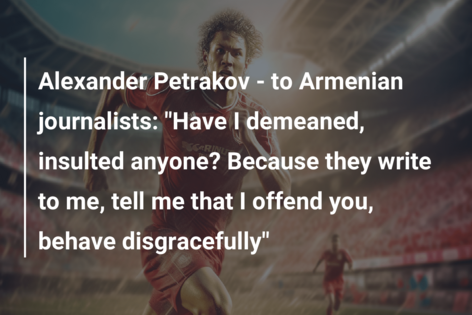 Alexander Petrakov – to Armenian journalists: “Have I demeaned, insulted anyone? Because they write to me, tell me that I offend you, behave disgracefully”