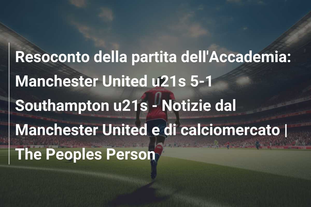 Resoconto della partita dell'Accademia: Manchester United u21s 5-1 Southampton u21s - Notizie dal Manchester United e di calciomercato | The Peoples Person
