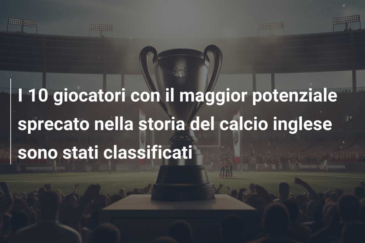 I 10 giocatori con il maggior potenziale sprecato nella storia del calcio inglese sono stati classificati
