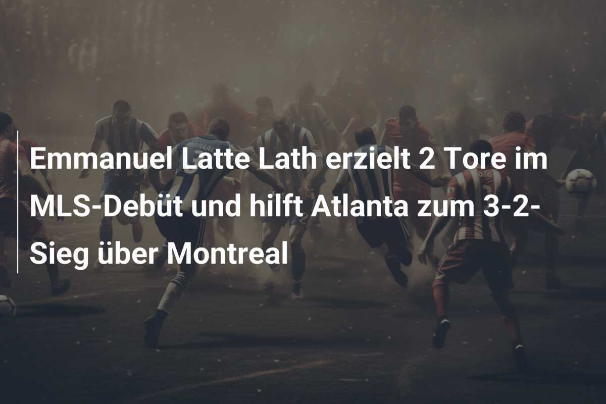 Emmanuel Latte Lath erzielt 2 Tore im MLS-Debüt und hilft Atlanta zum 3-2-Sieg über Montreal